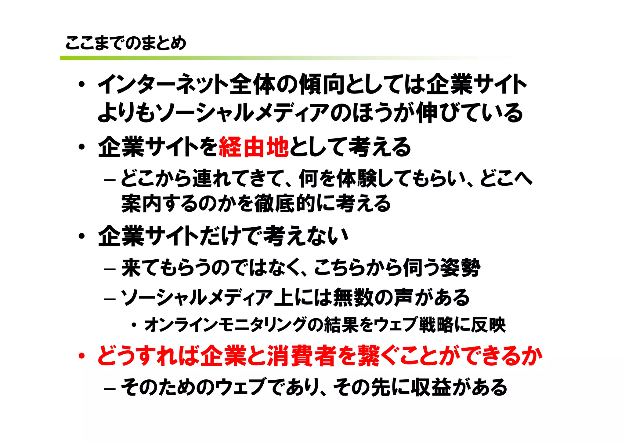 ここまでのまとめ

• インターネット全体の傾向としては企業サイト
  よりもソーシャルメディアのほうが伸びている
• 企業サイトを経由地として考える
  – どこから連れてきて、何を体験してもらい、どこへ
    案内するのかを徹底的に考える
• 企業サイトだけで考えない
  – 来てもらうのではなく、こちらから伺う姿勢
  – ソーシャルメディア上には無数の声がある
    • オンラインモニタリングの結果をウェブ戦略に反映
• どうすれば企業と消費者を繋ぐことができるか
  – そのためのウェブであり、その先に収益がある
 