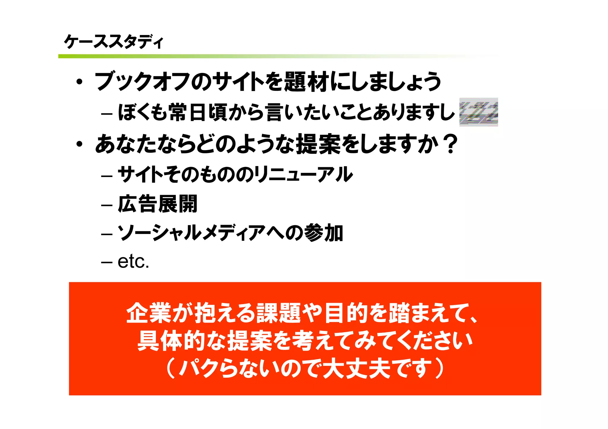 ケーススタディ

• ブックオフのサイトを題材にしましょう
  – ぼくも常日頃から言いたいことありますし
• あなたならどのような提案をしますか？
  – サイトそのもののリニューアル
  – 広告展開
  – ソーシャルメディアへの参加
  – etc.

    企業が抱える課題や目的を踏まえて、
    具体的な提案を考えてみてください
      （パクらないので大丈夫です）
 