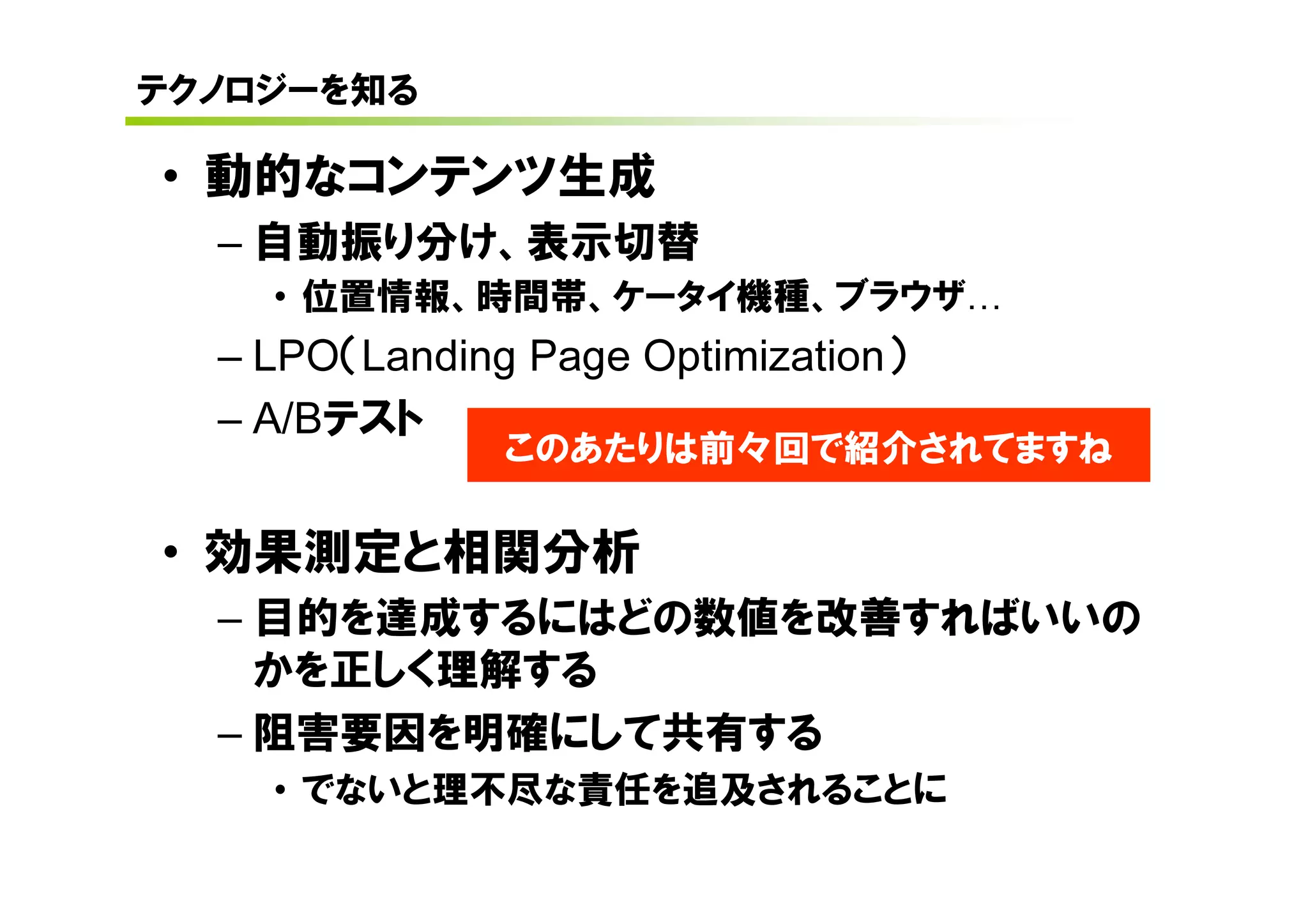テクノロジーを知る

• 動的なコンテンツ生成
  – 自動振り分け、表示切替
    • 位置情報、時間帯、ケータイ機種、ブラウザ
  – LPO（Landing Page Optimization）
  – A/Bテスト
               このあたりは前々回で紹介されてますね

• 効果測定と相関分析
  – 目的を達成するにはどの数値を改善すればいいの
    かを正しく理解する
  – 阻害要因を明確にして共有する
    • でないと理不尽な責任を追及されることに
 