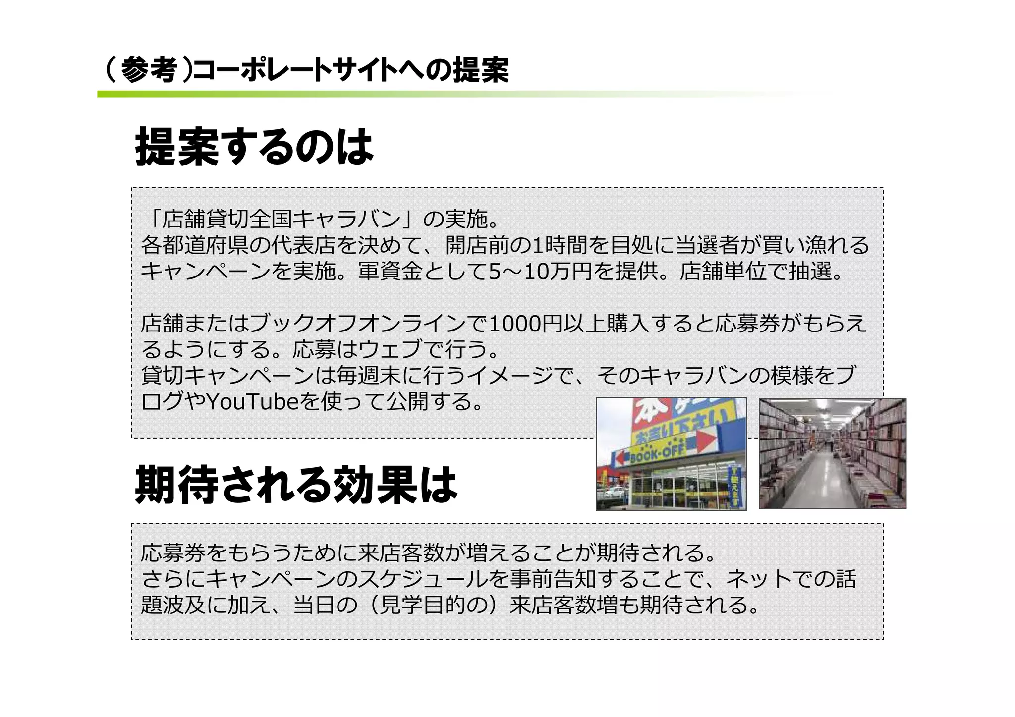 （参考）コーポレートサイトへの提案

 提案するのは
 「店舗貸切全国キャラバン」の実施。
 各都道府県の代表店を決めて、開店前の1時間を目処に当選者が買い漁れる
 キャンペーンを実施。軍資⾦として5〜10万円を提供。店舗単位で抽選。

 店舗またはブックオフオンラインで1000円以上購入すると応募券がもらえ
 るようにする。応募はウェブで⾏う。
 貸切キャンペーンは毎週末に⾏うイメージで、そのキャラバンの模様をブ
 ログやYouTubeを使って公開する。



 期待される効果は
 応募券をもらうために来店客数が増えることが期待される。
 さらにキャンペーンのスケジュールを事前告知することで、ネットでの話
 題波及に加え、当⽇の（⾒学目的の）来店客数増も期待される。
 