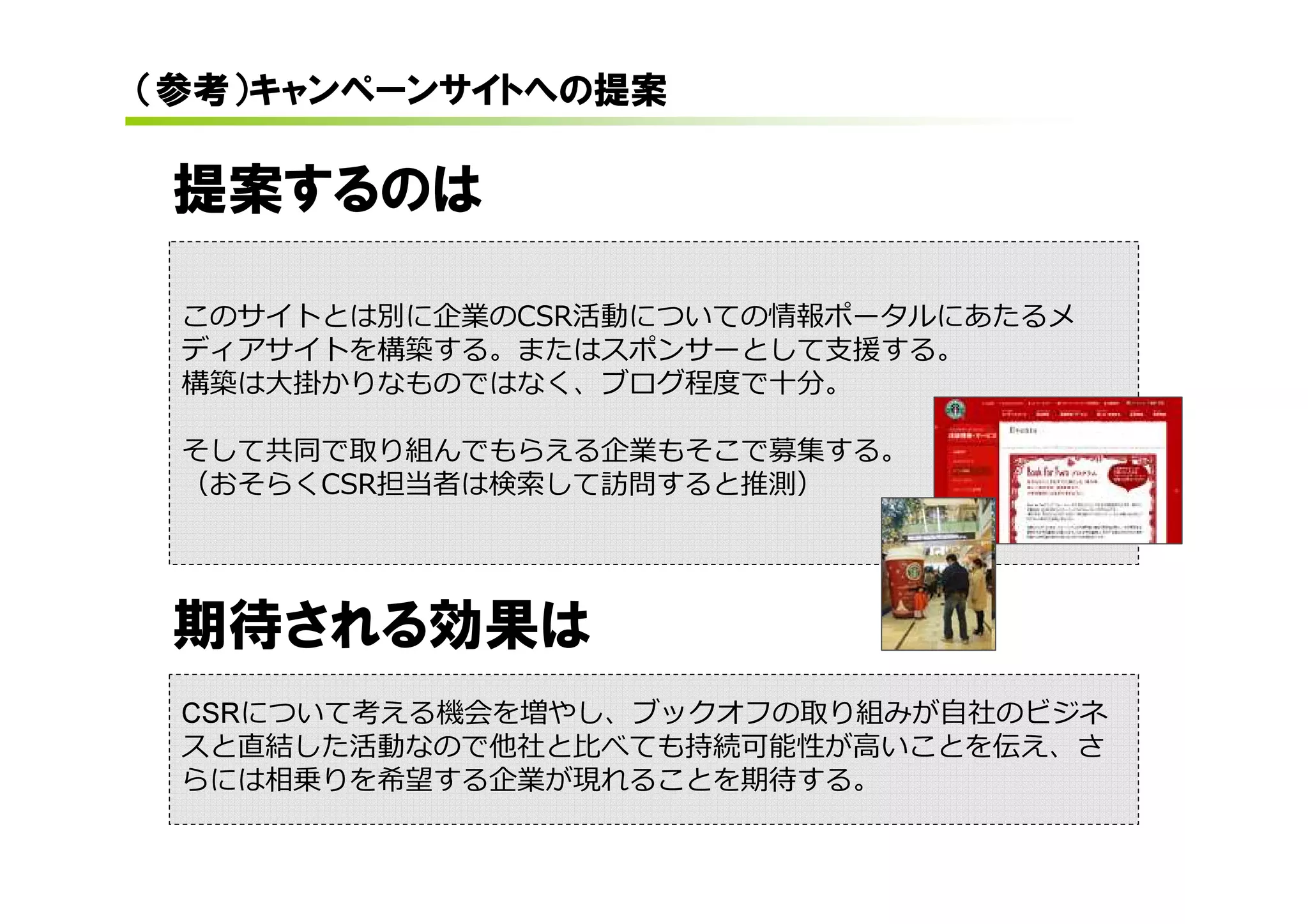 （参考）キャンペーンサイトへの提案

 提案するのは

 このサイトとは別に企業のCSR活動についての情報ポータルにあたるメ
 ディアサイトを構築する。またはスポンサーとして支援する。
 構築は大掛かりなものではなく、ブログ程度で⼗分。

 そして共同で取り組んでもらえる企業もそこで募集する。
 （おそらくCSR担当者は検索して訪問すると推測）




 期待される効果は
 CSRについて考える機会を増やし、ブックオフの取り組みが自社のビジネ
 スと直結した活動なので他社と比べても持続可能性が高いことを伝え、さ
 らには相乗りを希望する企業が現れることを期待する。
 