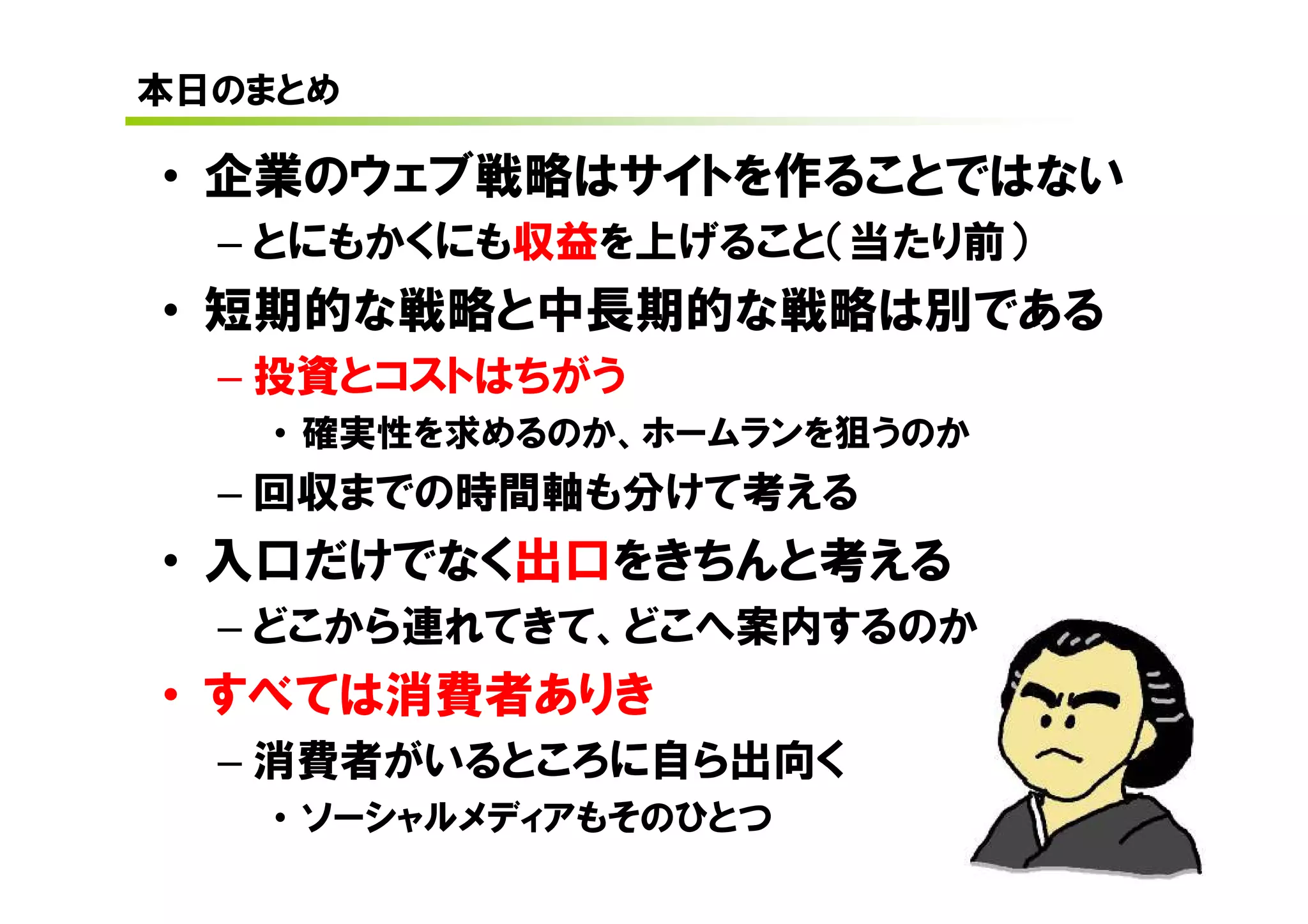 本日のまとめ

• 企業のウェブ戦略はサイトを作ることではない
  – とにもかくにも収益を上げること（当たり前）
• 短期的な戦略と中長期的な戦略は別である
  – 投資とコストはちがう
    • 確実性を求めるのか、ホームランを狙うのか
  – 回収までの時間軸も分けて考える
• 入口だけでなく出口をきちんと考える
  – どこから連れてきて、どこへ案内するのか
• すべては消費者ありき
  – 消費者がいるところに自ら出向く
    • ソーシャルメディアもそのひとつ
 