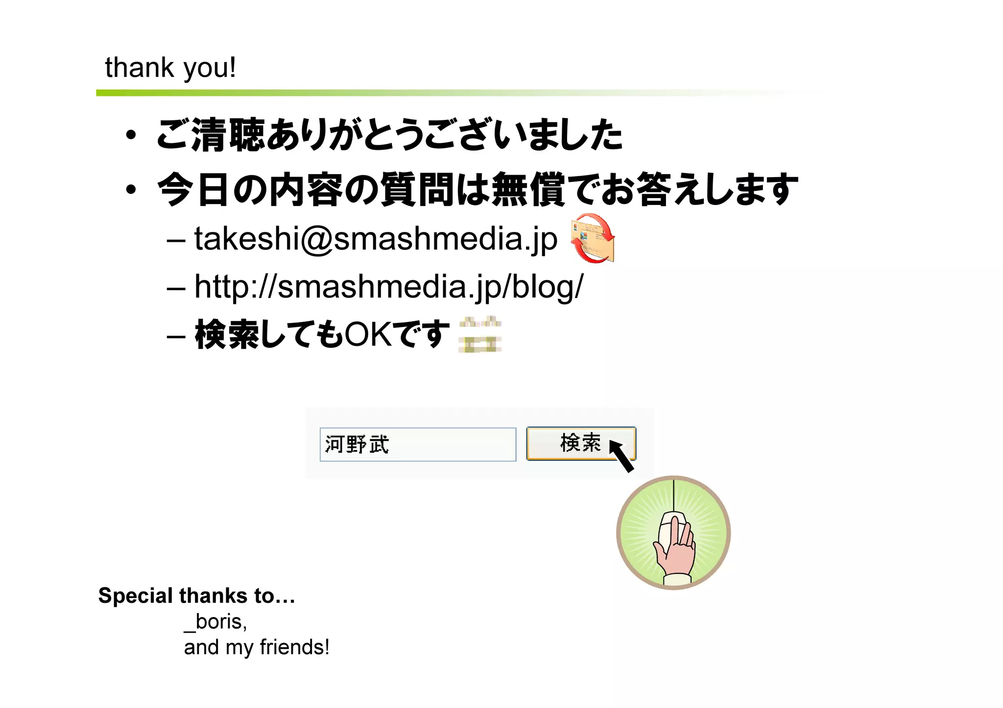 thank you!

  • ご清聴ありがとうございました
  • 今日の内容の質問は無償でお答えします
       – takeshi@smashmedia.jp
       – http://smashmedia.jp/blog/
       – 検索してもOKです




Special thanks to
         _boris,
         and my friends!
 