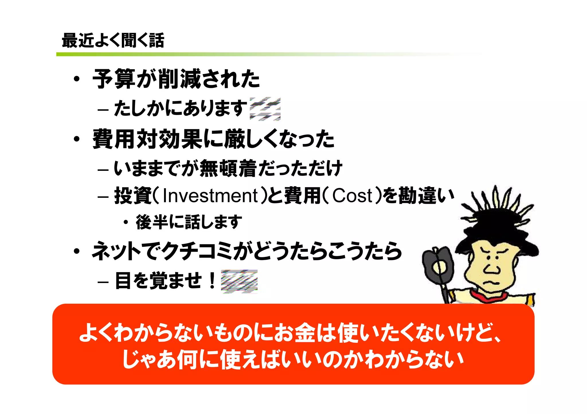 最近よく聞く話

• 予算が削減された
  – たしかにあります
• 費用対効果に厳しくなった
  – いままでが無頓着だっただけ
  – 投資（Investment）と費用（Cost）を勘違い
    • 後半に話します
• ネットでクチコミがどうたらこうたら
  – 目を覚ませ！

 よくわからないものにお金は使いたくないけど、
   じゃあ何に使えばいいのかわからない
 