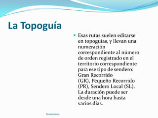 La TopoguíaEsas rutas suelen editarse en topoguías, y llevan una numeración correspondiente al número de orden registrado en el territorio correspondiente para ese tipo de sendero: Gran Recorrido (GR), Pequeño Recorrido (PR), Sendero Local (SL). La duración puede ser desde una hora hasta varios días.Senderismo