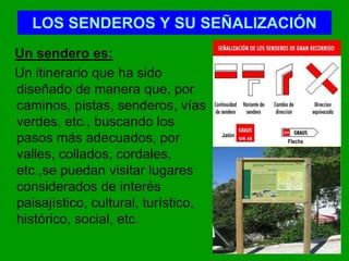 LOS SENDEROS Y SU SEÑALIZACIÓN
Un sendero es:
Un itinerario que ha sido
diseñado de manera que, por
caminos, pistas, senderos, vías
verdes, etc., buscando los
pasos más adecuados, por
valles, collados, cordales,
etc.,se puedan visitar lugares
considerados de interés
paisajístico, cultural, turístico,
histórico, social, etc.
Flecha
Jalón
 
