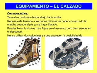 EQUIPAMIENTO – EL CALZADOConsejos útiles: 	Tensa los cordones desde abajo hacia arriba	Repasa este tensado a los pocos minutos de haber comenzado la marcha cuando el pie ya se haya dilatado. 	Puedes llevar las botas más flojas en el ascenso, pero bien sujetas en el descenso.	Nunca utilizar dos calcetines ya que aparecen la posibilidad de ampollas y rozaduras