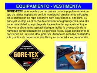 EQUIPAMIENTO - VESTIMENTAGORE-TEX® es el nombre con el que se conoce popularmente a un tipo de tejidos especiales de tipo membrana, ampliamente utilizados en la confección de ropa deportiva para actividades al aire libre. Su principal ventaja es el hecho de combinar una gran ligereza, una alta impermeabilidad, que protege de los efectos del agua, el viento y el frío, y una eficiente transpirabilidad que facilita la evacuación de la humedad corporal resultante del ejercicio físico. Estas condiciones lo convierten en un tejido ideal para ser utilizado en prendas destinadas a la práctica de deportes al aire libre y en especial a los de montaña.