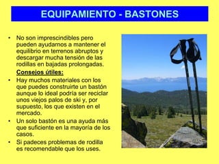 EQUIPAMIENTO - BASTONESNo son imprescindibles pero pueden ayudarnos a mantener el equilibrio en terrenos abruptos y descargar mucha tensión de las rodillas en bajadas prolongadas. Consejos útiles:Hay muchos materiales con los que puedes construirte un bastón aunque lo ideal podría ser reciclar unos viejos palos de ski y, por supuesto, los que existen en el mercado.Un solo bastón es una ayuda más que suficiente en la mayoría de los casos. Si padeces problemas de rodilla es recomendable que los uses.