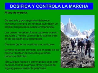 DOSIFICA Y CONTROLA LA MARCHA	Ritmo de marcha.	De entrada y por seguridad debemos movernos siempre en horarios que dejen un amplio margen para cualquier imprevisto. 	Las prisas no deben formar parte de nuestro equipaje y menos cuando de lo que se trata es de disfrutar de la naturaleza. 	Caminar de forma continua y no a tirones. 	El ritmo debe ser cómodo, a la medida de los menos "fuertes" de manera que todos podamos disfrutar.	 En subidas fuertes y prolongadas cada uno debe encontrar su propio ritmo y haciendo zig-zag para suavizar la pendiente.