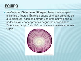 EQUIPO
 Vestimenta: Sistema multicapas: llevar varias capas
aislantes y ligeras. Entre las capas se crean cámaras de
aire aislantes, además permite una gran polivalencia al
poder quitar y poner prendas según las necesidades.
Este sistema tipo "cebolla" consta esencialmente de tres
capas.
 