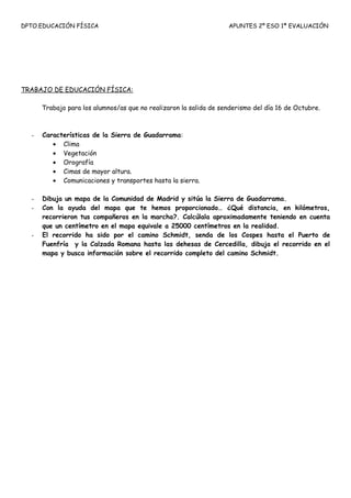 DPTO.EDUCACIÓN FÍSICA                                              APUNTES 2º ESO 1ª EVALUACIÓN




TRABAJO DE EDUCACIÓN FÍSICA:

      Trabajo para los alumnos/as que no realizaron la salida de senderismo del día 16 de Octubre.



  -   Características de la Sierra de Guadarrama:
         • Clima
         • Vegetación
         • Orografía
         • Cimas de mayor altura.
         • Comunicaciones y transportes hasta la sierra.

  -   Dibuja un mapa de la Comunidad de Madrid y sitúa la Sierra de Guadarrama.
  -   Con la ayuda del mapa que te hemos proporcionado… ¿Qué distancia, en kilómetros,
      recorrieron tus compañeros en la marcha?. Calcúlala aproximadamente teniendo en cuenta
      que un centímetro en el mapa equivale a 25000 centímetros en la realidad.
  -   El recorrido ha sido por el camino Schmidt, senda de los Cospes hasta el Puerto de
      Fuenfría y la Calzada Romana hasta las dehesas de Cercedilla, dibuja el recorrido en el
      mapa y busca información sobre el recorrido completo del camino Schmidt.
 