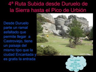 4ª Ruta Subida desde Duruelo de la Sierra hasta el Pico de Urbión Desde Duruelo parte un ramal asfaltado que permite llegar  a Castroviejo, tiene un paisaje del mismo tipo que la ciudad Encantada y es gratis la entrada Para obtener más información sobre ruta por Soria  pulsar aquí 