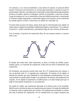 Al comienzo, si no está acostumbrado a esta forma de respirar, le parecerá difícil
hacerlo. Si practica con frecuencia, se volverá algo automático y natural en usted. Si
usted maneja vehículos, recordará cómo al principio usted estaba demasiado pendiente
de hacer el cambio, oprimir el embrague, oprimir el acelerador y estar listo a frenar.
Luego de manejar así, eso se transforma en una actividad inconsciente y usted puede
ir al mismo tiempo manejando y sosteniendo alguna conversación, sin ser consciente
de cuándo oprime el freno o cómo hace un cambio de velocidad, etc.

Si usted siente un poco de mareo, quiere decir que lo está haciendo muy rápido. Si
siente mareo o alguna incomodidad, simplemente dígase a usted mismo “voy a detener
el ejercicio”, respire normalmente y practíquelo luego de unos minutos de descanso.

Con el tiempo, el ejercicio de respiración fluye de una manera natural y se parece
más a esto:




El tiempo que tarda entre cada respiración, es decir, el tiempo de inhalar, pausa,
exhalar, pausa, es el periodo de respiración. Cada ciclo de estos lo llamaremos una
respiración.

En Occidente, una persona normal tiene unas 20 a 25 respiraciones por minuto, o
sea, un periodo entre 2 a 3 segundos por respiración. Al respirar así de rápido, el
bióxido de carbono que está exhalando lo está inhalando inmediatamente. En este
corto período no puede darles tiempo a sus pulmones de llenarse adecuadamente de
oxígeno. Al ser rápida la respiración, no habrá pausa y no dará tiempo para que se
haga el intercambio bioquímico en sus pulmones.

En estado de vigilia, una respiración adecuada en la forma como se ha enseñado,
debe llevarse a un ritmo de unas seis respiraciones por minuto. En estado de meditación
se alcanzan cuatro respiraciones por minuto. En meditaciones profundas se reduce
aún más el período de respiración. En sus meditaciones los yoguis manejan una

                                          14
 
