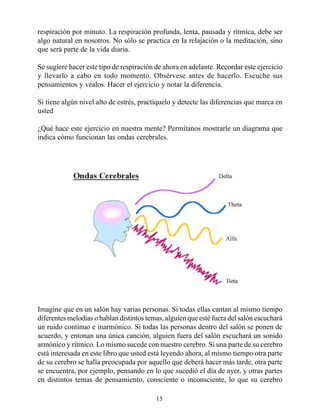 respiración por minuto. La respiración profunda, lenta, pausada y rítmica, debe ser
algo natural en nosotros. No sólo se practica en la relajación o la meditación, sino
que será parte de la vida diaria.

Se sugiere hacer este tipo de respiración de ahora en adelante. Recordar este ejercicio
y llevarlo a cabo en todo momento. Obsérvese antes de hacerlo. Escuche sus
pensamientos y véalos. Hacer el ejercicio y notar la diferencia.

Si tiene algún nivel alto de estrés, practíquelo y detecte las diferencias que marca en
usted

¿Qué hace este ejercicio en nuestra mente? Permítanos mostrarle un diagrama que
indica cómo funcionan las ondas cerebrales.




Imagine que en un salón hay varias personas. Si todas ellas cantan al mismo tiempo
diferentes melodías o hablan distintos temas, alguien que esté fuera del salón escuchará
un ruido continuo e inarmónico. Si todas las personas dentro del salón se ponen de
acuerdo, y entonan una única canción, alguien fuera del salón escuchará un sonido
armónico y rítmico. Lo mismo sucede con nuestro cerebro. Si una parte de su cerebro
está interesada en este libro que usted está leyendo ahora, al mismo tiempo otra parte
de su cerebro se halla preocupada por aquello que deberá hacer más tarde, otra parte
se encuentra, por ejemplo, pensando en lo que sucedió el día de ayer, y otras partes
en distintos temas de pensamiento, consciente o inconsciente, lo que su cerebro

                                          15
 