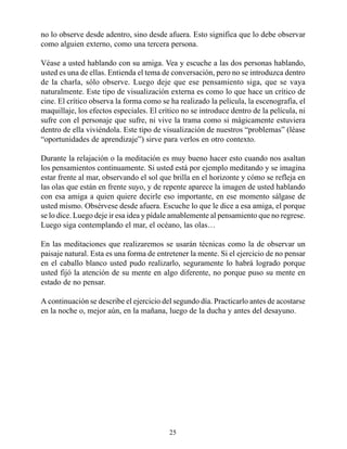 no lo observe desde adentro, sino desde afuera. Esto significa que lo debe observar
como alguien externo, como una tercera persona.

Véase a usted hablando con su amiga. Vea y escuche a las dos personas hablando,
usted es una de ellas. Entienda el tema de conversación, pero no se introduzca dentro
de la charla, sólo observe. Luego deje que ese pensamiento siga, que se vaya
naturalmente. Este tipo de visualización externa es como lo que hace un crítico de
cine. El crítico observa la forma como se ha realizado la película, la escenografía, el
maquillaje, los efectos especiales. El crítico no se introduce dentro de la película, ni
sufre con el personaje que sufre, ni vive la trama como si mágicamente estuviera
dentro de ella viviéndola. Este tipo de visualización de nuestros “problemas” (léase
“oportunidades de aprendizaje”) sirve para verlos en otro contexto.

Durante la relajación o la meditación es muy bueno hacer esto cuando nos asaltan
los pensamientos continuamente. Si usted está por ejemplo meditando y se imagina
estar frente al mar, observando el sol que brilla en el horizonte y cómo se refleja en
las olas que están en frente suyo, y de repente aparece la imagen de usted hablando
con esa amiga a quien quiere decirle eso importante, en ese momento sálgase de
usted mismo. Obsérvese desde afuera. Escuche lo que le dice a esa amiga, el porque
se lo dice. Luego deje ir esa idea y pídale amablemente al pensamiento que no regrese.
Luego siga contemplando el mar, el océano, las olas…

En las meditaciones que realizaremos se usarán técnicas como la de observar un
paisaje natural. Esta es una forma de entretener la mente. Si el ejercicio de no pensar
en el caballo blanco usted pudo realizarlo, seguramente lo habrá logrado porque
usted fijó la atención de su mente en algo diferente, no porque puso su mente en
estado de no pensar.

A continuación se describe el ejercicio del segundo día. Practicarlo antes de acostarse
en la noche o, mejor aún, en la mañana, luego de la ducha y antes del desayuno.




                                          25
 