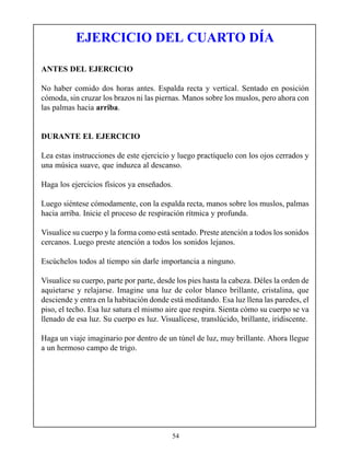 EJERCICIO DEL CUARTO DÍA

ANTES DEL EJERCICIO

No haber comido dos horas antes. Espalda recta y vertical. Sentado en posición
cómoda, sin cruzar los brazos ni las piernas. Manos sobre los muslos, pero ahora con
las palmas hacia arriba.


DURANTE EL EJERCICIO

Lea estas instrucciones de este ejercicio y luego practíquelo con los ojos cerrados y
una música suave, que induzca al descanso.

Haga los ejercicios físicos ya enseñados.

Luego siéntese cómodamente, con la espalda recta, manos sobre los muslos, palmas
hacia arriba. Inicie el proceso de respiración rítmica y profunda.

Visualice su cuerpo y la forma como está sentado. Preste atención a todos los sonidos
cercanos. Luego preste atención a todos los sonidos lejanos.

Escúchelos todos al tiempo sin darle importancia a ninguno.

Visualice su cuerpo, parte por parte, desde los pies hasta la cabeza. Déles la orden de
aquietarse y relajarse. Imagine una luz de color blanco brillante, cristalina, que
desciende y entra en la habitación donde está meditando. Esa luz llena las paredes, el
piso, el techo. Esa luz satura el mismo aire que respira. Sienta cómo su cuerpo se va
llenado de esa luz. Su cuerpo es luz. Visualícese, translúcido, brillante, iridiscente.

Haga un viaje imaginario por dentro de un túnel de luz, muy brillante. Ahora llegue
a un hermoso campo de trigo.




                                          54
 