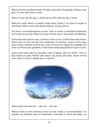 Observe el cisne con detenimiento. Perciba su presencia. Su plumaje es blanco, muy
puro. El cisne nada frente a usted.

Ahora el cisne sale del agua y camina por la orilla; abre sus alas y sonríe.

Obsérvese usted, observe su propio cuerpo ahora. Sienta y vea cómo su cuerpo se
transforma. Sobre su piel salen plumas blancas, de gran pureza.

Sus brazos van transformándose en alas. Todo su cuerpo se transforma lentamente
en el cuerpo de un cisne. Observe al cisne al frente suyo y véase usted: son idénticos.

Ya transformado usted en cisne, comience a batir sus alas. Usted se hace más liviano.
Sienta cómo se eleva tan sólo unos centímetros al comienzo. Luego se eleva unos
pocos metros. Después se eleva más y más. El cisne de la laguna lo acompaña. Ese
cisne va al frente suyo guiándolo. Usted siente mucha tranquilidad al seguir al cisne.

Ahora usted vuela sobre las montañas, sobre la laguna, sobre los árboles. Volar es
algo natural en usted. Detalle cada aspecto del paisaje allá abajo. Sienta la brisa
suave sobre su rostro a medida que va volando.




Ahora usted vuela más alto… más alto… más alto…

Observe cómo el cielo comienza a tomar un tono violeta y va oscureciéndose. Las
estrellas van brillando sobre el firmamento. Contemple la Tierra allá abajo, sus


                                          66
 