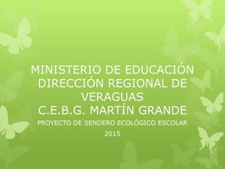 MINISTERIO DE EDUCACIÓN
DIRECCIÓN REGIONAL DE
VERAGUAS
C.E.B.G. MARTÍN GRANDE
PROYECTO DE SENDERO ECOLÓGICO ESCOLAR
2015
 