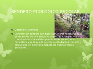 SENDERO ECOLÓGICO ESCOLAR
 Objetivos Generales
 Construir un sendero con base estructural necesaria para
el desarrollo de una actividad organizada, respetuosa
con el medio y de calidad para la observación de la
naturaleza y se le pueda ofrecer a estudiantes, turistas y
comunidad en general la belleza de nuestro medio
ambiente.
 
