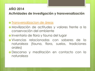 AÑO 2014
Actividades de investigación y transversalización
 Transversalizacion de áreas
 Movilización de actitudes y valores frente a la
conservación del ambiente
 Inventario de flora y fauna del lugar
 Vivencias relacionadas con saberes de la
naturaleza (fauna, flora, suelos, tradiciones
orales)
 Descanso y meditación en contacto con la
naturaleza
 