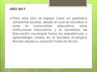 AÑO 2017
 Para este año se espera crear un periódico
ambiental escolar, desde el cual se socialice a
toda la comunidad educativa, otras
instituciones educativas y la secretaria de
Educación municipal todas las experiencias y
aprendizajes vividos en el Sendero Ecológico
Escolar desde su creación hasta la fecha.
 