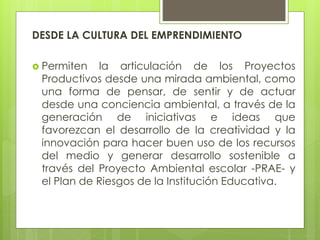 DESDE LA CULTURA DEL EMPRENDIMIENTO
 Permiten la articulación de los Proyectos
Productivos desde una mirada ambiental, como
una forma de pensar, de sentir y de actuar
desde una conciencia ambiental, a través de la
generación de iniciativas e ideas que
favorezcan el desarrollo de la creatividad y la
innovación para hacer buen uso de los recursos
del medio y generar desarrollo sostenible a
través del Proyecto Ambiental escolar -PRAE- y
el Plan de Riesgos de la Institución Educativa.
 