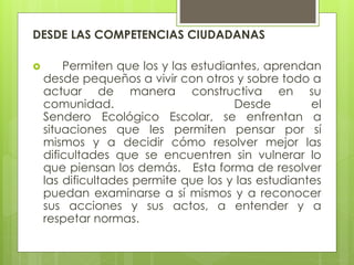 DESDE LAS COMPETENCIAS CIUDADANAS
 Permiten que los y las estudiantes, aprendan
desde pequeños a vivir con otros y sobre todo a
actuar de manera constructiva en su
comunidad. Desde el
Sendero Ecológico Escolar, se enfrentan a
situaciones que les permiten pensar por sí
mismos y a decidir cómo resolver mejor las
dificultades que se encuentren sin vulnerar lo
que piensan los demás. Esta forma de resolver
las dificultades permite que los y las estudiantes
puedan examinarse a sí mismos y a reconocer
sus acciones y sus actos, a entender y a
respetar normas.
 