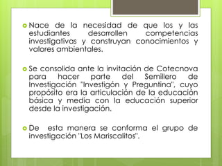  Nace de la necesidad de que los y las
estudiantes desarrollen competencias
investigativas y construyan conocimientos y
valores ambientales.
 Se consolida ante la invitación de Cotecnova
para hacer parte del Semillero de
Investigación "Investigón y Preguntina", cuyo
propósito era la articulación de la educación
básica y media con la educación superior
desde la investigación.
 De esta manera se conforma el grupo de
investigación "Los Mariscalitos".
 