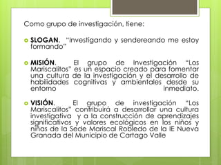 Como grupo de investigación, tiene:
 SLOGAN. “Investigando y sendereando me estoy
formando”
 MISIÓN. El grupo de Investigación “Los
Mariscalitos” es un espacio creado para fomentar
una cultura de la investigación y el desarrollo de
habilidades cognitivas y ambientales desde su
entorno inmediato.
 VISIÓN. El grupo de investigación “Los
Mariscalitos” contribuirá a desarrollar una cultura
investigativa y a la construcción de aprendizajes
significativos y valores ecológicos en los niños y
niñas de la Sede Mariscal Robledo de la IE Nueva
Granada del Municipio de Cartago Valle
 