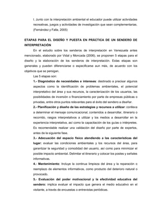 l. Junto con la interpretación ambiental el educador puede utilizar actividades
      recreativas, juegos y actividades de investigación que sean complementarias.
      (Fernández y Falla, 2005)


ETAPAS PARA EL DISEÑO Y PUESTA EN PRÁCTICA DE UN SENDERO DE
INTERPRETACIÓN
      En el estudio sobre los senderos de interpretación en Venezuela antes
mencionado, elaborado por Vidal y Moncada (2006), se proponen 5 etapas para el
diseño y la elaboración de los senderos de interpretación. Estas etapas son
generales y pueden diferenciarse o especificarse aun más, de acuerdo con los
objetivos que se persigan.
      Las 5 etapas son:
      1.- Diagnóstico de necesidades e intereses: destinado a precisar algunos
      aspectos como la identificación de problemas ambientales, el potencial
      interpretativo del área y sus recursos, la caracterización de los usuarios, las
      posibilidades de inversión o financiamiento por parte de empresas públicas o
      privadas, entre otros puntos relevantes para el éxito del sendero a diseñar.
      2.- Planificación y diseño de las estrategias y recursos a utilizar: conlleva
      a determinar el mensaje comunicacional, contenidos a desarrollar, itinerario o
      recorrido, rasgos interpretativos a utilizar y los medios a desarrollar en la
      experiencia interpretativa, así como la capacitación de los guías o intérpretes.
      Es recomendable realizar una validación del diseño por parte de expertos,
      antes de la siguiente fase.
      3.- Adecuación del espacio físico atendiendo a las características del
      lugar: evaluar las condiciones ambientales y los recursos del área, para
      garantizar la seguridad y comodidad del usuario, así como para minimizar el
      posible impacto ambiental. Delimitar el itinerario y colocar los postes y señales
      informativas.
      4.- Mantenimiento: Incluye la continua limpieza del área y la reparación o
      reemplazo de elementos informativos, como producto del deterioro natural o
      provocado.
      5.- Evaluación del poder motivacional y la efectividad educativa del
      sendero: implica evaluar el impacto que genera el medio educativo en el
      visitante, a través de encuestas o entrevistas periódicas.
 