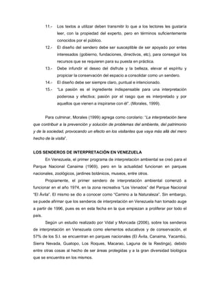 11.-   Los textos a utilizar deben transmitir lo que a los lectores les gustaría
               leer, con la propiedad del experto, pero en términos suficientemente
               conocidos por el público.
        12.-   El diseño del sendero debe ser susceptible de ser apoyado por entes
               interesados (gobierno, fundaciones, directivos, etc), para conseguir los
               recursos que se requieren para su puesta en práctica.
        13.-   Debe infundir el deseo del disfrute y la belleza, elevar el espíritu y
               propiciar la conservación del espacio a consolidar como un sendero.
        14.-   El diseño debe ser siempre claro, puntual e intencionado.
        15.-   “La pasión es el ingrediente indispensable para una interpretación
               poderosa y efectiva; pasión por el rasgo que es interpretado y por
               aquellos que vienen a inspirarse con él”. (Morales, 1999).


        Para culminar, Morales (1999) agrega como corolario: “La interpretación tiene
que contribuir a la prevención y solución de problemas del ambiente, del patrimonio
y de la sociedad, provocando un efecto en los visitantes que vaya más allá del mero
hecho de la visita”.


LOS SENDEROS DE INTERPRETACIÓN EN VENEZUELA
        En Venezuela, el primer programa de interpretación ambiental se creó para el
Parque Nacional Canaima (1969), pero en la actualidad funcionan en parques
nacionales, zoológicos, jardines botánicos, museos, entre otros.
        Propiamente, el primer sendero de interpretación ambiental comenzó a
funcionar en el año 1974, en la zona recreativa “Los Venados” del Parque Nacional
“El Ávila”. El mismo se dio a conocer como “Camino a la Naturaleza”. Sin embargo,
se puede afirmar que los senderos de interpretación en Venezuela han tomado auge
a partir de 1996, pues es en esta fecha en la que empiezan a proliferar por todo el
país.
        Según un estudio realizado por Vidal y Moncada (2006), sobre los senderos
de interpretación en Venezuela como elementos educativos y de conservación, el
57% de los S.I. se encuentran en parques nacionales (El Ávila, Canaima, Yacambú,
Sierra Nevada, Guatopo, Los Roques, Macarao, Laguna de la Restinga), debido
entre otras cosas al hecho de ser áreas protegidas y a la gran diversidad biológica
que se encuentra en los mismos.
 