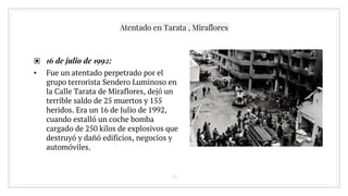 ▣ 16 de julio de 1992:
• Fue un atentado perpetrado por el
grupo terrorista Sendero Luminoso en
la Calle Tarata de Miraflores, dejó un
terrible saldo de 25 muertos y 155
heridos. Era un 16 de Julio de 1992,
cuando estalló un coche bomba
cargado de 250 kilos de explosivos que
destruyó y dañó edificios, negocios y
automóviles.
10
Atentado en Tarata , Miraflores
 