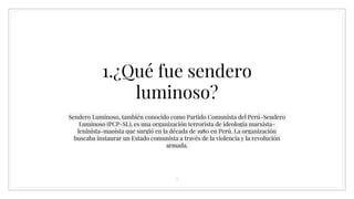 1.¿Qué fue sendero
luminoso?
Sendero Luminoso, también conocido como Partido Comunista del Perú-Sendero
Luminoso (PCP-SL), es una organización terrorista de ideología marxista-
leninista-maoísta que surgió en la década de 1980 en Perú. La organización
buscaba instaurar un Estado comunista a través de la violencia y la revolución
armada.
5
 