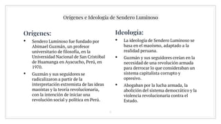 Orígenes e Ideología de Sendero Luminoso
Orígenes:
• Sendero Luminoso fue fundado por
Abimael Guzmán, un profesor
universitario de filosofía, en la
Universidad Nacional de San Cristóbal
de Huamanga en Ayacucho, Perú, en
1970.
• Guzmán y sus seguidores se
radicalizaron a partir de la
interpretación extremista de las ideas
maoístas y la teoría revolucionaria,
con la intención de iniciar una
revolución social y política en Perú.
6
Ideología:
• La ideología de Sendero Luminoso se
basa en el maoísmo, adaptado a la
realidad peruana.
• Guzmán y sus seguidores creían en la
necesidad de una revolución armada
para derrocar lo que consideraban un
sistema capitalista corrupto y
opresivo.
• Abogaban por la lucha armada, la
abolición del sistema democrático y la
violencia revolucionaria contra el
Estado.
 