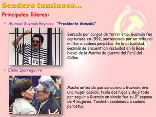 Principales líderes:
 Abimael Guzmán Reynoso "Presidente Gonzalo"
Buscado por cargos de terrorismo, Guzmán fue
capturado en 1992, sentenciado por un tribunal
militar a cadena perpetua. En la actualidad,
Guzmán se encuentran recluidos en la Base
Naval de la Marina de guerra del Perú del
Callao.
 Elena Iparraguirre

Mucho antes de que conociera a Guzmán, era
una mujer casada, tenía dos hijos y dejó todo
por seguir a Guzmán en donde fue su 2° esposa
de 4 mujeres. También condenada a cadena
perpetua

 