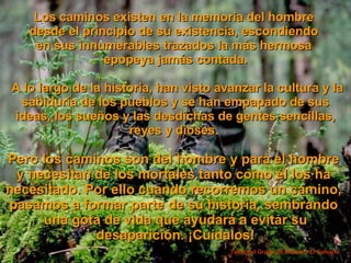Los caminos existen en la memoria del hombre  desde el principio de su existencia, escondiendo  en sus innumerables trazados la más hermosa  epopeya jamás contada. A lo largo de la historia, han visto avanzar la cultura y la sabiduría de los pueblos y se han empapado de sus ideas, los sueños y las desdichas de gentes sencillas, reyes y dioses .   Pero los caminos son del hombre y para el hombre  y necesitan de los mortales tanto como él los ha  necesitado. Por ello cuando recorremos un camino,  pasamos a formar parte de su historia, sembrando  una gota de vida que ayudará a evitar su desaparición. ¡Cuídalos! Texto del Grupo de Montaña El Calvario  