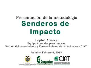 Presentación de la metodología
            Senderos de
              Impacto
                       Sophie Alvarez
                  Equipo Aprender para Innovar
Gestión del conocimiento y Fortalecimiento de capacidades - CIAT

                    Palmira- Febrero 8, 2013
 