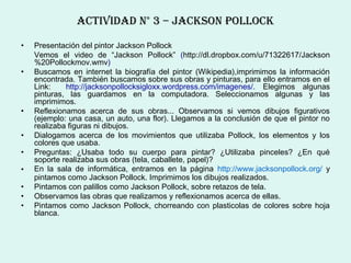 ActIvIDAD N° 3 – JAcksoN PoLLock

•   Presentación del pintor Jackson Pollock
    Vemos el video de “Jackson Pollock” (http://dl.dropbox.com/u/71322617/Jackson
    %20Pollockmov.wmv)
•   Buscamos en internet la biografía del pintor (Wikipedia),imprimimos la información
    encontrada. También buscamos sobre sus obras y pinturas, para ello entramos en el
    Link:    http://jacksonpollocksigloxx.wordpress.com/imagenes/. Elegimos algunas
    pinturas, las guardamos en la computadora. Seleccionamos algunas y las
    imprimimos.
•   Reflexionamos acerca de sus obras... Observamos si vemos dibujos figurativos
    (ejemplo: una casa, un auto, una flor). Llegamos a la conclusión de que el pintor no
    realizaba figuras ni dibujos.
•   Dialogamos acerca de los movimientos que utilizaba Pollock, los elementos y los
    colores que usaba.
•   Preguntas: ¿Usaba todo su cuerpo para pintar? ¿Utilizaba pinceles? ¿En qué
    soporte realizaba sus obras (tela, caballete, papel)?
•   En la sala de informática, entramos en la página http://www.jacksonpollock.org/ y
    pintamos como Jackson Pollock. Imprimimos los dibujos realizados.
•   Pintamos con palillos como Jackson Pollock, sobre retazos de tela.
•   Observamos las obras que realizamos y reflexionamos acerca de ellas.
•   Pintamos como Jackson Pollock, chorreando con plasticolas de colores sobre hoja
    blanca.
 