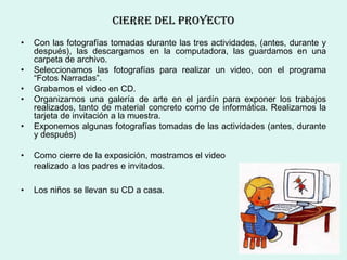 cIerre DeL Proyecto
•   Con las fotografías tomadas durante las tres actividades, (antes, durante y
    después), las descargamos en la computadora, las guardamos en una
    carpeta de archivo.
•   Seleccionamos las fotografías para realizar un video, con el programa
    “Fotos Narradas”.
•   Grabamos el video en CD.
•   Organizamos una galería de arte en el jardín para exponer los trabajos
    realizados, tanto de material concreto como de informática. Realizamos la
    tarjeta de invitación a la muestra.
•   Exponemos algunas fotografías tomadas de las actividades (antes, durante
    y después)

•   Como cierre de la exposición, mostramos el video
    realizado a los padres e invitados.

•   Los niños se llevan su CD a casa.
 