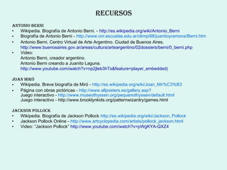 recUrsos
ANtoNIo berNI
•  Wikipedia. Biografía de Antonio Berni. - http://es.wikipedia.org/wiki/Antonio_Berni
•  Biografía de Antonio Berni - http://www.oni.escuelas.edu.ar/olimpi98/juanitoyramona/Berni.htm
•  Antonio Berni, Centro Virtual de Arte Argentino. Ciudad de Buenos Aires.
   http://www.buenosaires.gov.ar/areas/cultura/arteargentino/02dossiers/berni/0_berni.php
•  Video:
   Antonio Berni, creador argentino.
   Antonio Berni creando a Juanito Laguna.
   http://www.youtube.com/watch?v=np2jleb3hTs&feature=player_embedded)

JoAN mIró
•  Wikipedia. Breve biografía de Miró - http://es.wikipedia.org/wiki/Joan_Mir%C3%B3
•  Página con obras pictóricas - http://www.allposters.es/gallery.asp?
   Juego interactivo - http://www.museothyssen.org/pequenothyssen/default.html
   Juego interactivo - http://www.brooklynkids.org/patternwizardry/games.html

JAcksoN PoLLock
•  Wikipedia. Biografía de Jackson Pollock http://es.wikipedia.org/wiki/Jackson_Pollock
•  Jackson Pollock Online - http://www.artcyclopedia.com/artists/pollock_jackson.html
•  Video: “Jackson Pollock” http://www.youtube.com/watch?v=pWgKYA-QXZ4
 