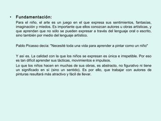 •   Fundamentación:
    Para el niño, el arte es un juego en el que expresa sus sentimientos, fantasías,
    imaginación y miedos. Es importante que ellos conozcan autores u obras artísticas, y
    que aprendan que no sólo se pueden expresar a través del lenguaje oral o escrito,
    sino también por medio del lenguaje artístico.

    Pablo Picasso decía: "Necesité toda una vida para aprender a pintar como un niño"

    Y así es. La calidad con la que los niños se expresan es única e irrepetible. Por eso
    es tan difícil aprender sus tácticas, movimientos e impulsos.
    Lo que los niños hacen en muchas de sus obras, es abstracto, no figurativo ni tiene
    un significado en sí (sino un sentido). Es por ello, que trabajar con autores de
    pinturas resultará más atractivo y fácil de llevar.
 