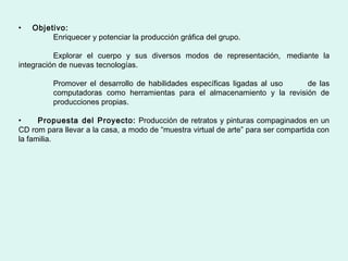 •   Objetivo:
         Enriquecer y potenciar la producción gráfica del grupo.

          Explorar el cuerpo y sus diversos modos de representación, mediante la
integración de nuevas tecnologías.

          Promover el desarrollo de habilidades específicas ligadas al uso de las
          computadoras como herramientas para el almacenamiento y la revisión de
          producciones propias.

•     Propuesta del Proyecto: Producción de retratos y pinturas compaginados en un
CD rom para llevar a la casa, a modo de “muestra virtual de arte” para ser compartida con
la familia.
 