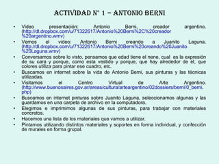ActIvIDAD N° 1 – ANtoNIo berNI
•   Video          presentación:       Antonio        Berni,    creador         argentino.
    (http://dl.dropbox.com/u/71322617/Antonio%20Berni%2C%20creador
    %20argentino.wmv)
•   Vemos        el    video:    Antonio     Berni    creando   a    Juanito      Laguna.
    (http://dl.dropbox.com/u/71322617/Antonio%20Berni%20creando%20Juanito
    %20Laguna.wmv)
•   Conversamos sobre lo visto, pensamos que edad tiene el nene, cual es la expresión
    de su cara y porque, como esta vestido y porque, que hay alrededor de él, que
    colores utiliza para pintar ese cuadro, etc.
•   Buscamos en internet sobre la vida de Antonio Berni, sus pinturas y las técnicas
    utilizadas.
•   Visitamos          el       Centro        Virtual        de    Arte         Argentino.
    (http://www.buenosaires.gov.ar/areas/cultura/arteargentino/02dossiers/berni/0_berni.
    php)
•   Buscamos en internet pinturas sobre Juanito Laguna, seleccionamos algunas y las
    guardamos en una carpeta de archivo en la computadora.
•   Elegimos e imprimimos algunas de sus pinturas, para trabajar con materiales
    concretos.
•   Hacemos una lista de los materiales que vamos a utilizar.
•   Pintamos utilizando distintos materiales y soportes en forma individual, y confección
    de murales en forma grupal.
 