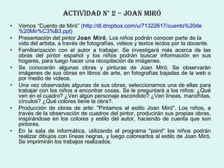 ActIvIDAD N° 2 – JoAN mIró
•   Vemos “Cuento de Miró” (http://dl.dropbox.com/u/71322617/cuento%20de
    %20Mir%C3%B3.ppt)
•   Presentación del pintor Joan Miró. Los niños podrán conocer parte de la
    vida del artista, a través de fotografías, videos y textos leídos por la docente.
•   Familiarización con el autor a trabajar. Se investigará más acerca de las
    obras del pintor español y los niños podrán buscar información en sus
    hogares, para luego hacer una recopilación de imágenes.
•   Se conocerán algunas obras y pinturas de Joan Miró. Se observarán
    imágenes de sus obras en libros de arte, en fotografías bajadas de la web o
    por medio de videos.
•   Una vez observadas algunas de sus obras, seleccionamos una de ellas para
    trabajar con los niños a encontrar cosas. Se le preguntará a los niños: ¿Qué
    ven en el cuadro? ¿Ven algún personaje escondido? ¿Ven líneas, manchitas,
    círculos? ¿Qué colores tiene la obra?.
•   Producción de obras de arte: "Pintamos al estilo Joan Miró". Los niños, a
    través de la observación de cuadros del pintor, producirán sus propias obras,
    inspirándose en los colores y estilo del autor, haciendo de cuenta que son
    pintores.
•   En la sala de informática, utilizando el programa "paint" los niños podrán
    realizar dibujos con líneas negras, y luego colorearlos al estilo de Joan Miró.
    Se imprimirán los trabajos realizados.
 