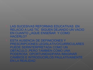    LAS SUCESIVAS REFORMAS EDUCATIVAS EN
    RELACIO A LAS TIC SIGUEN DEJANDO UN VACIO
    EN CUANTO ¿AQUE ENSEÑAR Y COMO
    HACERLO?
   ESTA AUSENCIA DE DEFINICIONES Y
    PRESCRIPCIONES LEGISLATIVO/CURRICULARES
    PUEDE SERINTERPRETADA COMO UN
    OBTACULO ,PERO TAMBIEN COMO UNA
    PODEROSA OPORTUNIDADPARA IMAGINAR
    CAMBIOS E INTRODUCIRLOS PAULATIVAMENTE
    EN LA REALIDAD
 