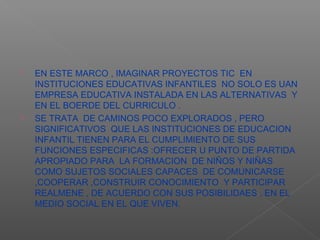    EN ESTE MARCO , IMAGINAR PROYECTOS TIC EN
    INSTITUCIONES EDUCATIVAS INFANTILES NO SOLO ES UAN
    EMPRESA EDUCATIVA INSTALADA EN LAS ALTERNATIVAS Y
    EN EL BOERDE DEL CURRICULO .
   SE TRATA DE CAMINOS POCO EXPLORADOS , PERO
    SIGNIFICATIVOS QUE LAS INSTITUCIONES DE EDUCACION
    INFANTIL TIENEN PARA EL CUMPLIMIENTO DE SUS
    FUNCIONES ESPECIFICAS :OFRECER U PUNTO DE PARTIDA
    APROPIADO PARA LA FORMACION DE NIÑOS Y NIÑAS
    COMO SUJETOS SOCIALES CAPACES DE COMUNICARSE
    ,COOPERAR ,CONSTRUIR CONOCIMIENTO Y PARTICIPAR
    REALMENE , DE ACUERDO CON SUS POSIBILIDAES , EN EL
    MEDIO SOCIAL EN EL QUE VIVEN.
 
