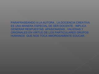    PARAFRASEANDO A LA AUTORA , LA DOCENCIA CREATIVA
    ES UNA MANERA ESPECIAL DE SER DOCENTE ; IMPLICA
    GENERAR RESPUESTAS APASIONADAS , VALIOSAS Y
    ORIGINALES EN VIRTUD DE LOS PARTICULARES GRUPOS
    HUMANOS QUE NOS TOCA AMOROSAMENTE EDUCAR.
 