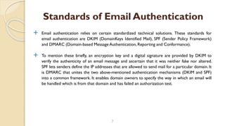  Email authentication relies on certain standardized technical solutions. These standards for
email authentication are DKIM (DomainKeys Identified Mail), SPF (Sender Policy Framework)
and DMARC (Domain-based Message Authentication, Reporting and Conformance).
 To mention these briefly, an encryption key and a digital signature are provided by DKIM to
verify the authenticity of an email message and ascertain that it was neither fake nor altered.
SPF lets senders define the IP addresses that are allowed to send mail for a particular domain. It
is DMARC that unites the two above-mentioned authentication mechanisms (DKIM and SPF)
into a common framework. It enables domain owners to specify the way in which an email will
be handled which is from that domain and has failed an authorization test.
7
Standards of Email Authentication
 