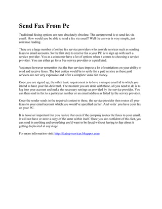 Send Fax From Pc
Traditional faxing options are now absolutely obsolete. The current trend is to send fax via
email. How would you be able to send a fax via email? Well the answer is very simple, just
continue reading.

There are a large number of online fax service providers who provide services such as sending
faxes to email accounts. So the first step to receive fax o your PC is to sign up with such a
service provider. You as a consumer have a lot of options when it comes to choosing a service
provider. You can either go for a free service provider or a paid kind.

You must however remember that the free services impose a lot of restrictions on your ability to
send and receive faxes. The best option would be to settle for a paid service as these paid
services are not very expensive and offer a complete value for money.

Once you are signed up, the other basic requirement is to have a unique email id to which you
intend to have your fax delivered. The moment you are done with these, all you need to do is to
log into your account and make the necessary settings as provided by the service provider. You
can then send in fax to a particular number or an email address as listed by the service provider.

Once the sender sends in the required content to these, the service provider then routes all your
faxes to your email account which you would've specified earlier. And voila` you have your fax
on your PC.

It is however important that you realize that even if the company routes the faxes to your email,
it will not have or store a copy of the same within itself. Once you are confident of this fact, you
can send in anything and everything you'd want to be faxed without having to fear about it
getting duplicated at any stage.

For more information visit: http://faxing-services.blogspot.com
 